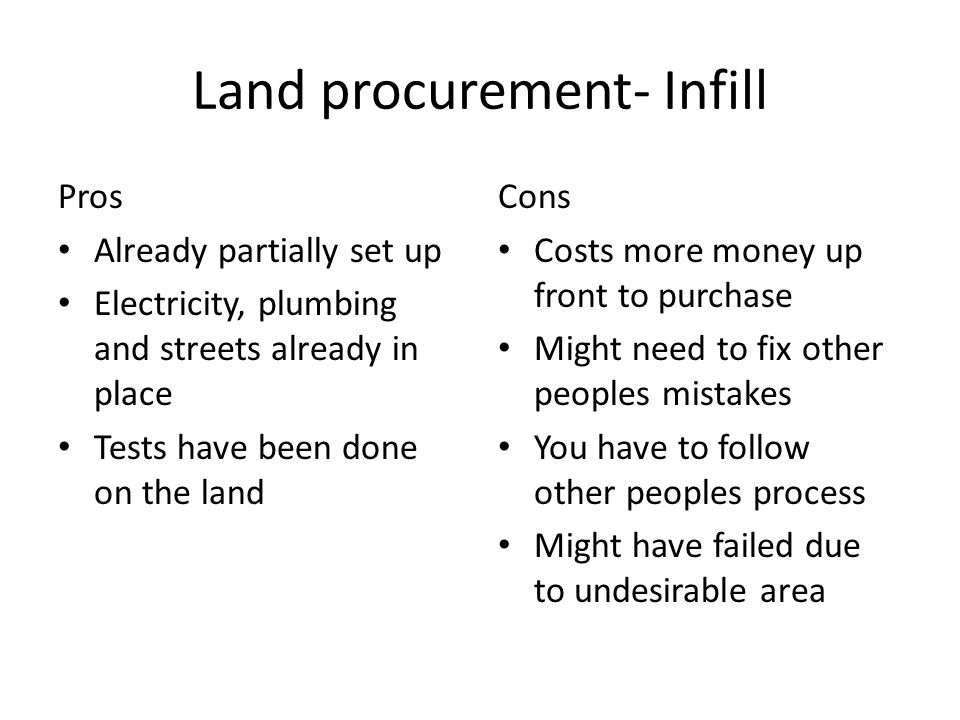 Land procurement- Infill Pros Already partially set up Electricity, plumbing and streets already in place Tests have been done on the land Cons Costs more money up front to purchase Might need to fix other peoples mistakes You have to follow other peoples process Might have failed due to undesirable area
