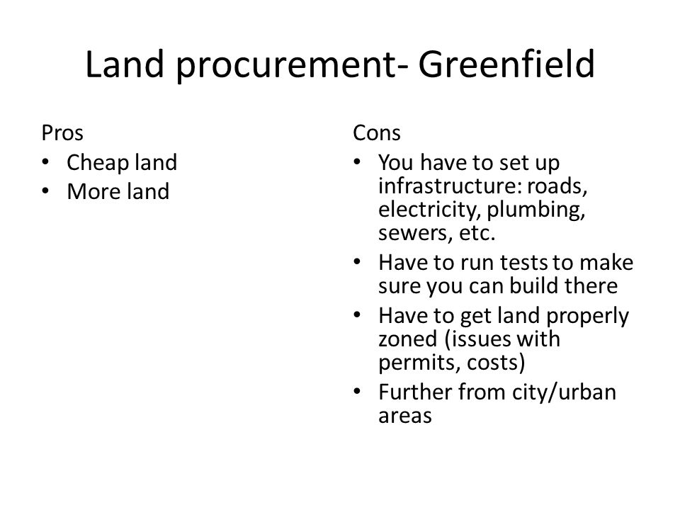 Land procurement- Greenfield Pros Cheap land More land Cons You have to set up infrastructure: roads, electricity, plumbing, sewers, etc.