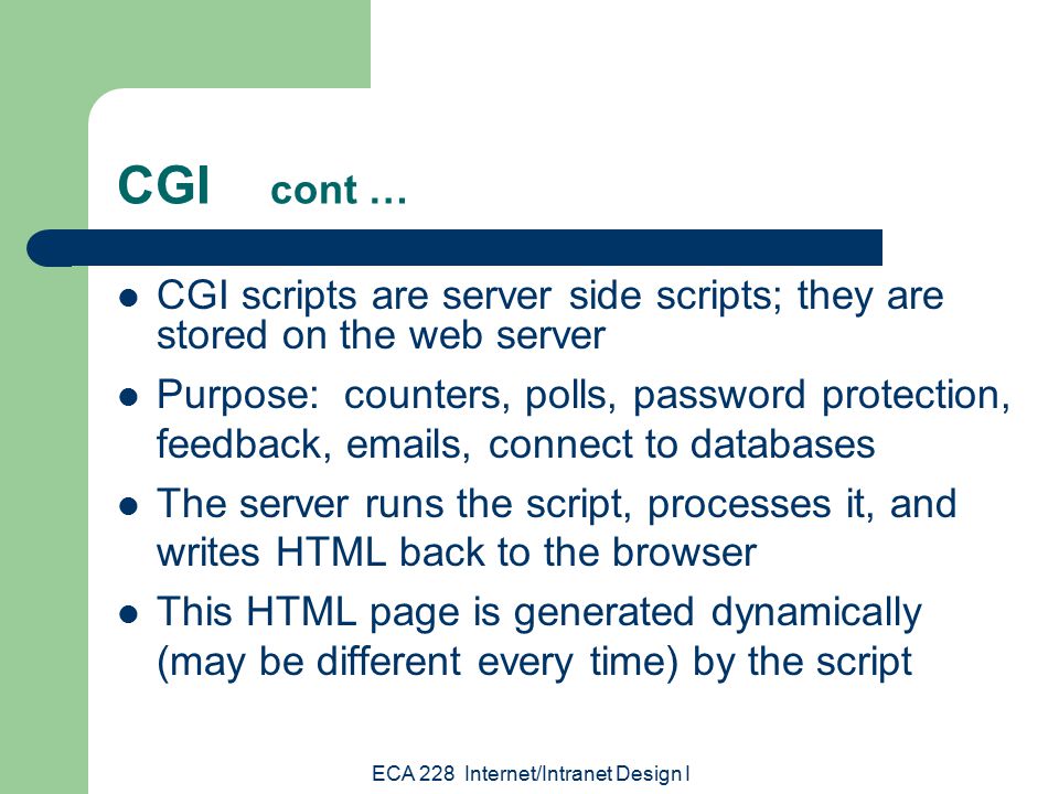ECA 228 Internet/Intranet Design I CGI cont … CGI scripts are server side scripts; they are stored on the web server Purpose: counters, polls, password protection, feedback,  s, connect to databases The server runs the script, processes it, and writes HTML back to the browser This HTML page is generated dynamically (may be different every time) by the script