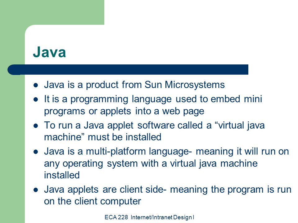 ECA 228 Internet/Intranet Design I Java Java is a product from Sun Microsystems It is a programming language used to embed mini programs or applets into a web page To run a Java applet software called a virtual java machine must be installed Java is a multi-platform language- meaning it will run on any operating system with a virtual java machine installed Java applets are client side- meaning the program is run on the client computer
