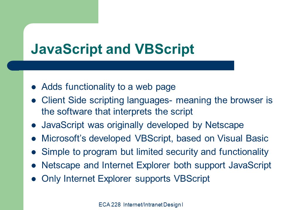 ECA 228 Internet/Intranet Design I JavaScript and VBScript Adds functionality to a web page Client Side scripting languages- meaning the browser is the software that interprets the script JavaScript was originally developed by Netscape Microsoft’s developed VBScript, based on Visual Basic Simple to program but limited security and functionality Netscape and Internet Explorer both support JavaScript Only Internet Explorer supports VBScript