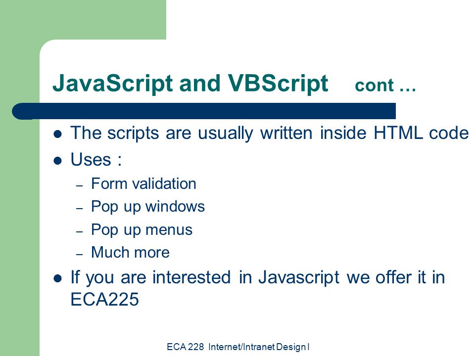 ECA 228 Internet/Intranet Design I JavaScript and VBScript cont … The scripts are usually written inside HTML code Uses : – Form validation – Pop up windows – Pop up menus – Much more If you are interested in Javascript we offer it in ECA225