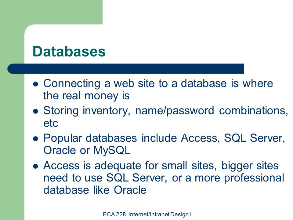 ECA 228 Internet/Intranet Design I Databases Connecting a web site to a database is where the real money is Storing inventory, name/password combinations, etc Popular databases include Access, SQL Server, Oracle or MySQL Access is adequate for small sites, bigger sites need to use SQL Server, or a more professional database like Oracle