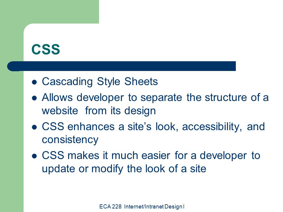 ECA 228 Internet/Intranet Design I CSS Cascading Style Sheets Allows developer to separate the structure of a website from its design CSS enhances a site’s look, accessibility, and consistency CSS makes it much easier for a developer to update or modify the look of a site