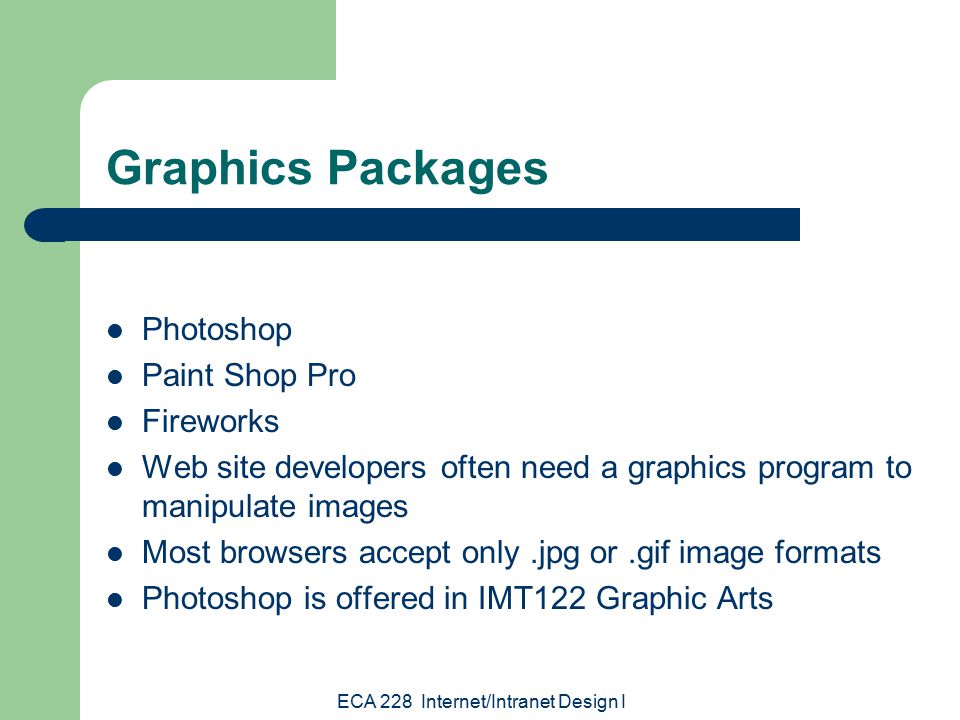 ECA 228 Internet/Intranet Design I Graphics Packages Photoshop Paint Shop Pro Fireworks Web site developers often need a graphics program to manipulate images Most browsers accept only.jpg or.gif image formats Photoshop is offered in IMT122 Graphic Arts