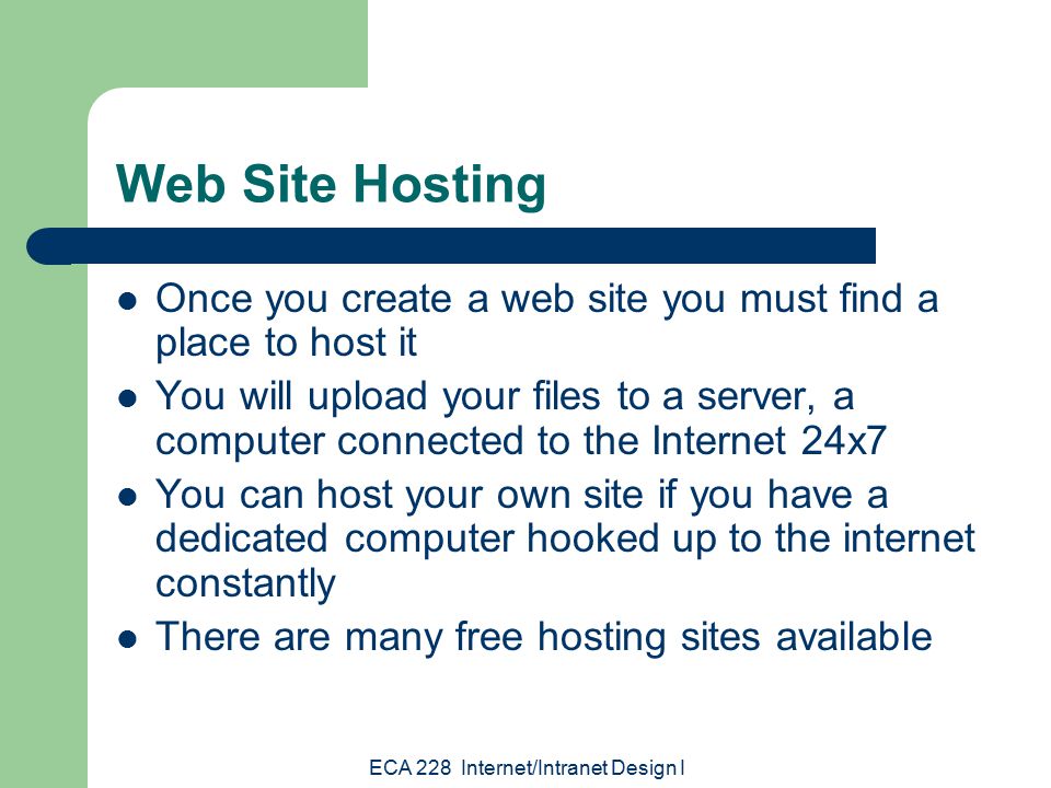 ECA 228 Internet/Intranet Design I Web Site Hosting Once you create a web site you must find a place to host it You will upload your files to a server, a computer connected to the Internet 24x7 You can host your own site if you have a dedicated computer hooked up to the internet constantly There are many free hosting sites available