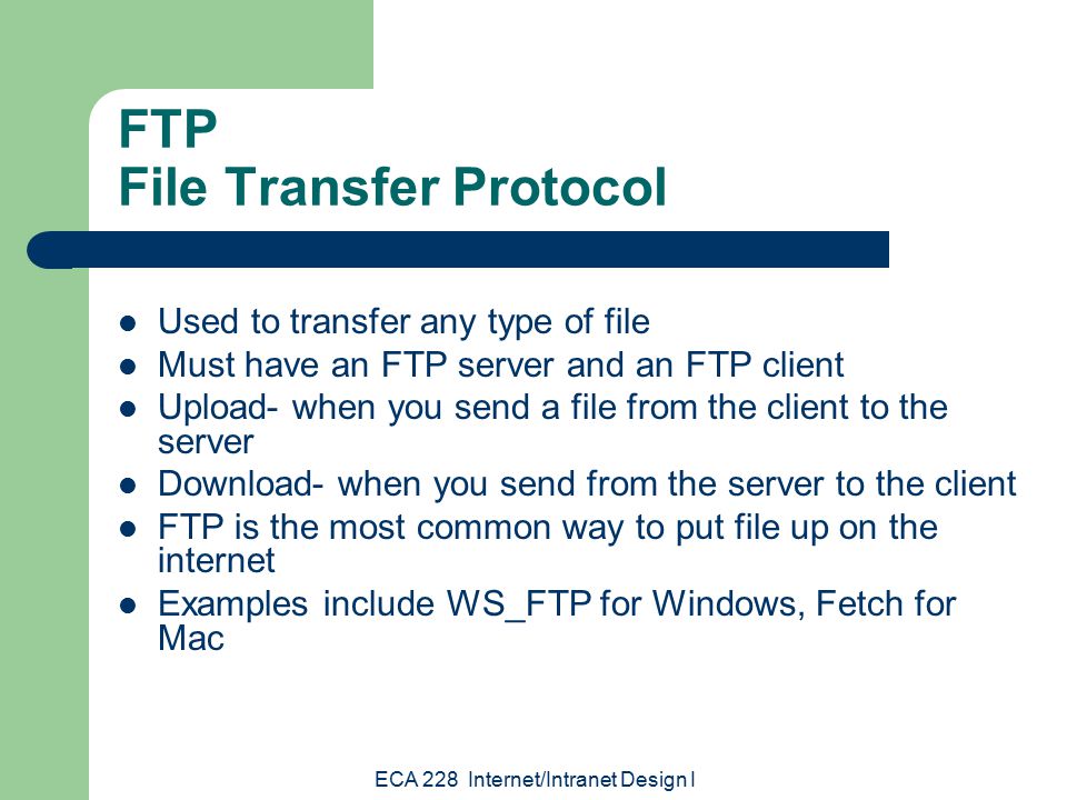 ECA 228 Internet/Intranet Design I FTP File Transfer Protocol Used to transfer any type of file Must have an FTP server and an FTP client Upload- when you send a file from the client to the server Download- when you send from the server to the client FTP is the most common way to put file up on the internet Examples include WS_FTP for Windows, Fetch for Mac
