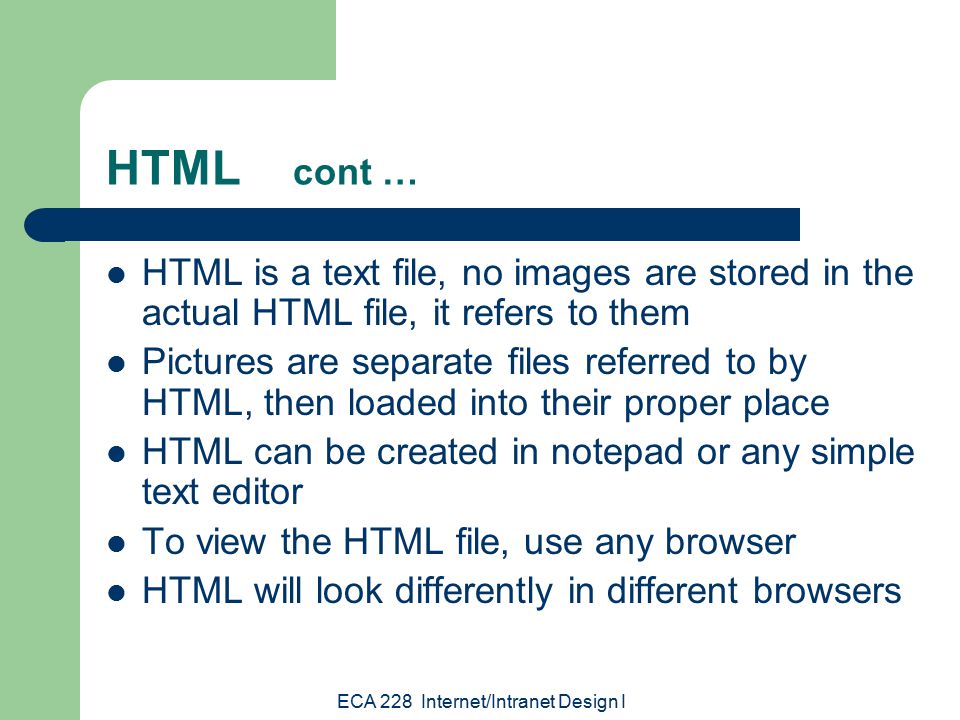 ECA 228 Internet/Intranet Design I HTML cont … HTML is a text file, no images are stored in the actual HTML file, it refers to them Pictures are separate files referred to by HTML, then loaded into their proper place HTML can be created in notepad or any simple text editor To view the HTML file, use any browser HTML will look differently in different browsers