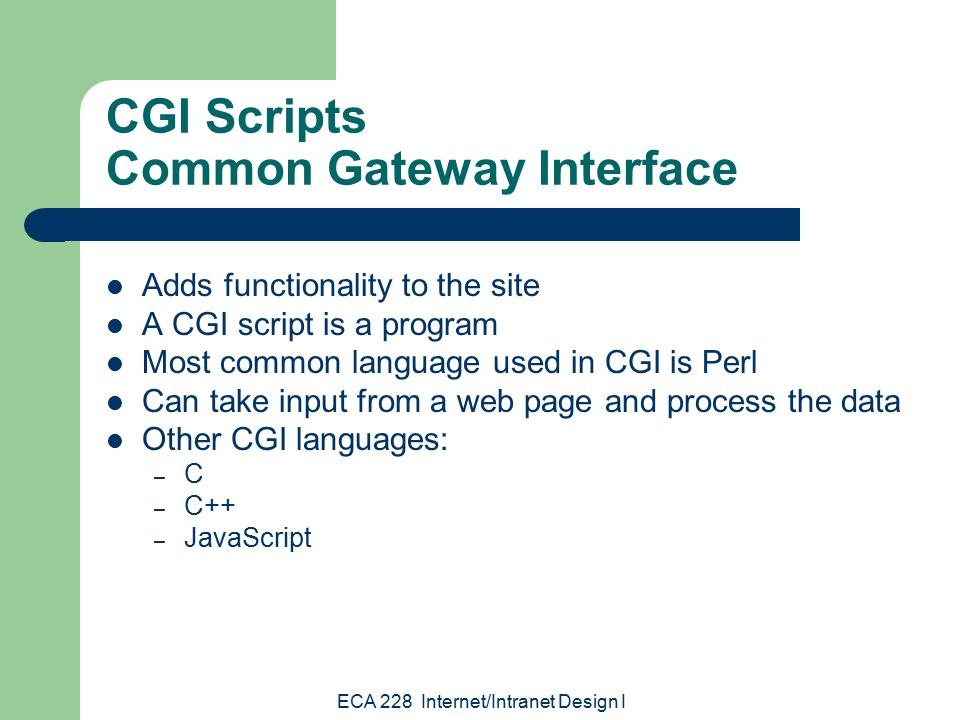ECA 228 Internet/Intranet Design I CGI Scripts Common Gateway Interface Adds functionality to the site A CGI script is a program Most common language used in CGI is Perl Can take input from a web page and process the data Other CGI languages: – C – C++ – JavaScript