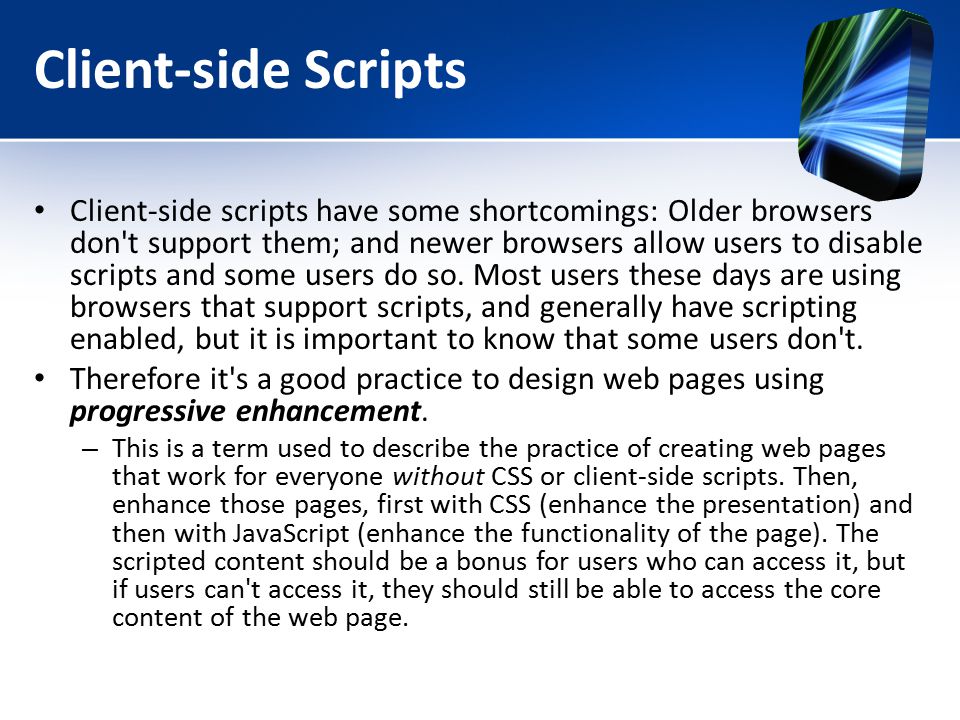 Client-side Scripts Client-side scripts have some shortcomings: Older browsers don t support them; and newer browsers allow users to disable scripts and some users do so.