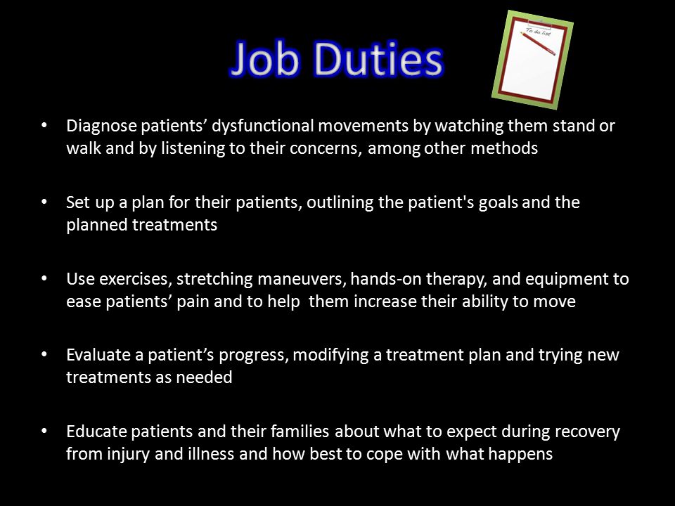 Diagnose patients’ dysfunctional movements by watching them stand or walk and by listening to their concerns, among other methods Set up a plan for their patients, outlining the patient s goals and the planned treatments Use exercises, stretching maneuvers, hands-on therapy, and equipment to ease patients’ pain and to help them increase their ability to move Evaluate a patient’s progress, modifying a treatment plan and trying new treatments as needed Educate patients and their families about what to expect during recovery from injury and illness and how best to cope with what happens