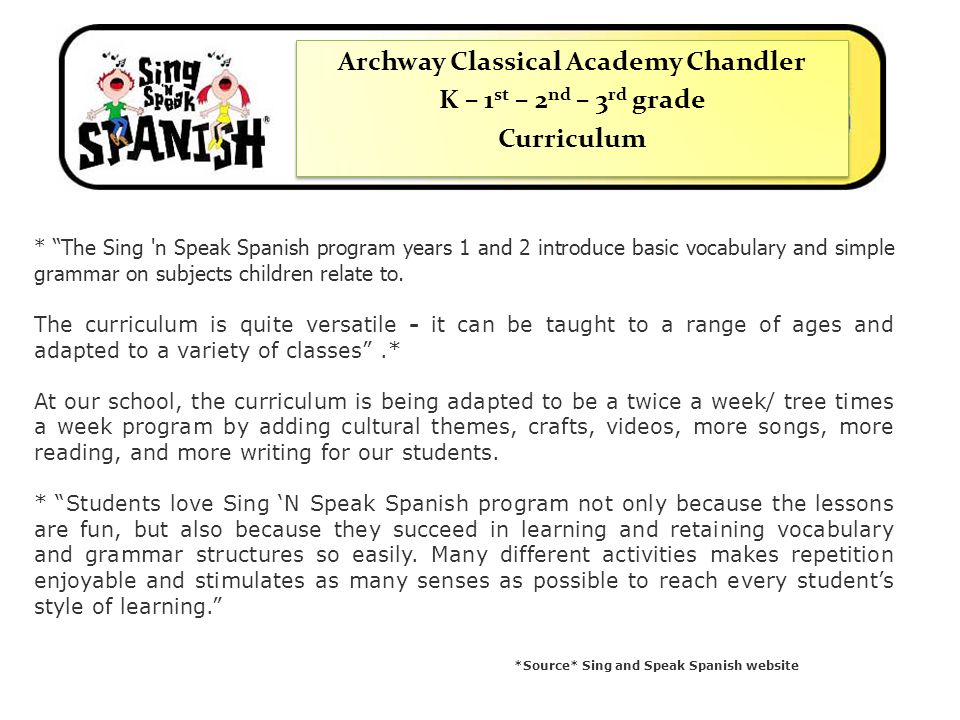 Archway Classical Academy Chandler K – 1 st – 2 nd – 3 rd grade Curriculum Archway Classical Academy Chandler K – 1 st – 2 nd – 3 rd grade Curriculum * The Sing n Speak Spanish program years 1 and 2 introduce basic vocabulary and simple grammar on subjects children relate to.