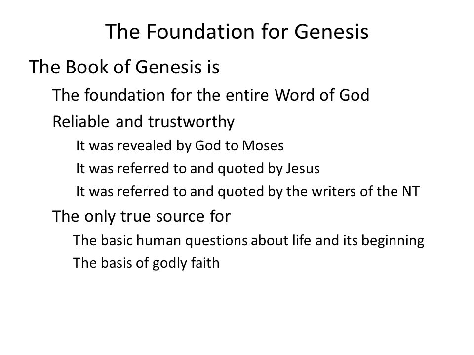 The Foundation for Genesis The Book of Genesis is The foundation for the entire Word of God Reliable and trustworthy It was revealed by God to Moses It was referred to and quoted by Jesus It was referred to and quoted by the writers of the NT The only true source for The basic human questions about life and its beginning The basis of godly faith
