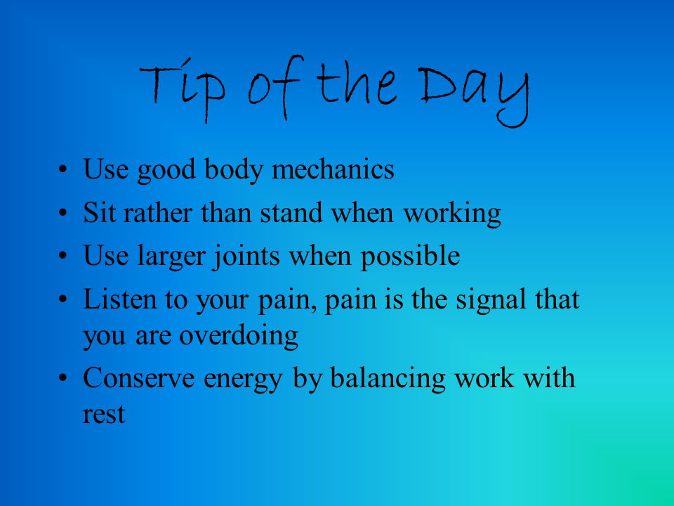 Tip of the Day Use good body mechanics Sit rather than stand when working Use larger joints when possible Listen to your pain, pain is the signal that you are overdoing Conserve energy by balancing work with rest