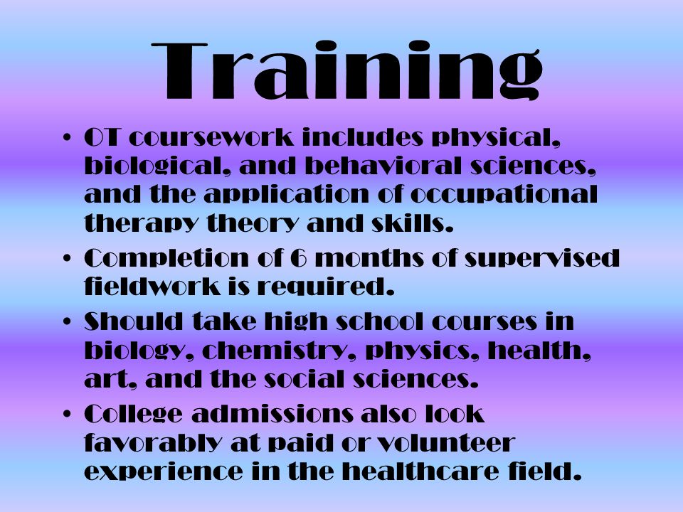 Training OT coursework includes physical, biological, and behavioral sciences, and the application of occupational therapy theory and skills.