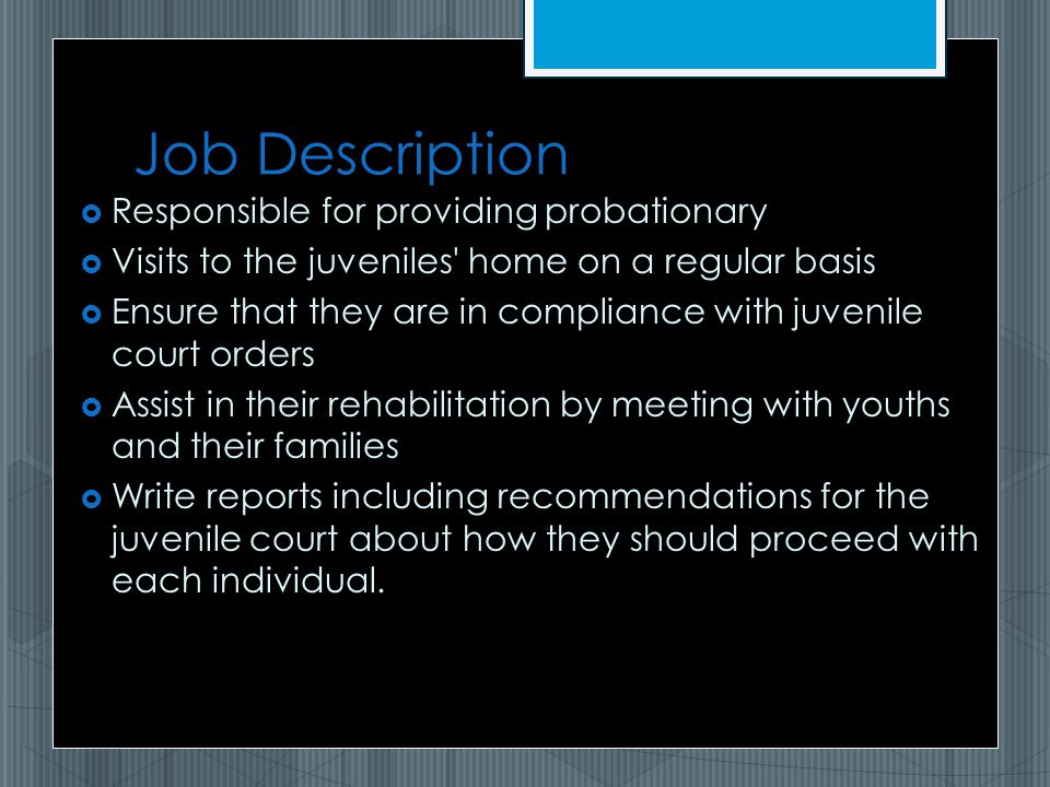 Job Description  Responsible for providing probationary  Visits to the juveniles home on a regular basis  Ensure that they are in compliance with juvenile court orders  Assist in their rehabilitation by meeting with youths and their families  Write reports including recommendations for the juvenile court about how they should proceed with each individual.