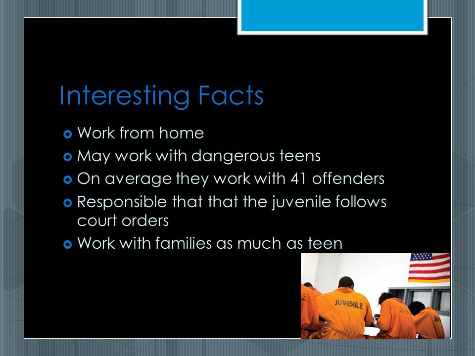 Interesting Facts  Work from home  May work with dangerous teens  On average they work with 41 offenders  Responsible that that the juvenile follows court orders  Work with families as much as teen
