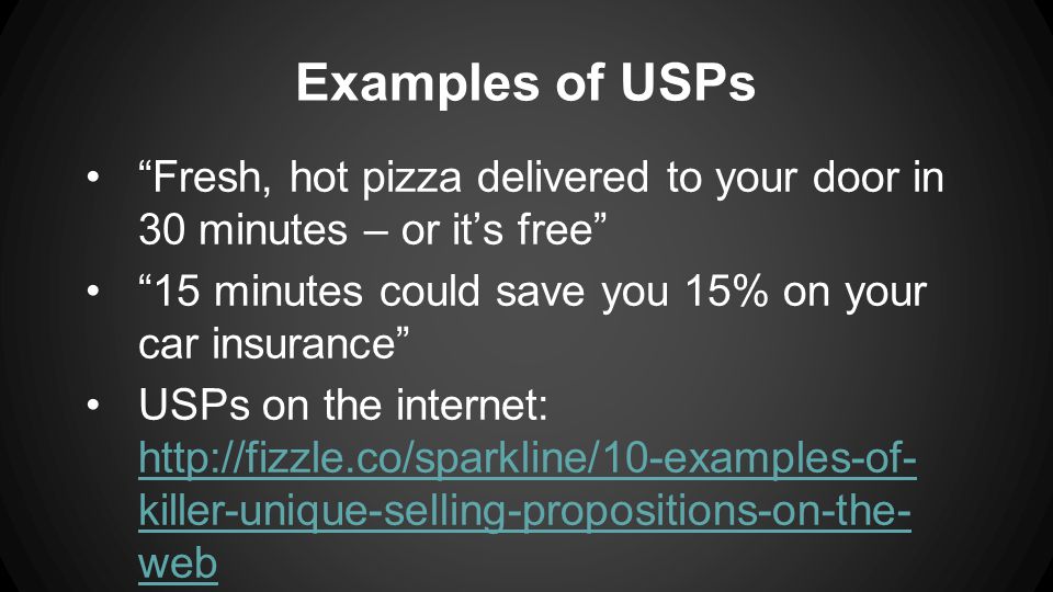 Examples of USPs Fresh, hot pizza delivered to your door in 30 minutes – or it’s free 15 minutes could save you 15% on your car insurance USPs on the internet:   killer-unique-selling-propositions-on-the- web   killer-unique-selling-propositions-on-the- web