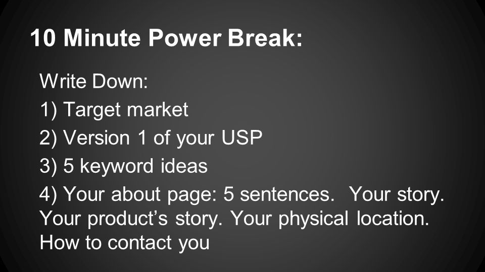10 Minute Power Break: Write Down: 1) Target market 2) Version 1 of your USP 3) 5 keyword ideas 4) Your about page: 5 sentences.