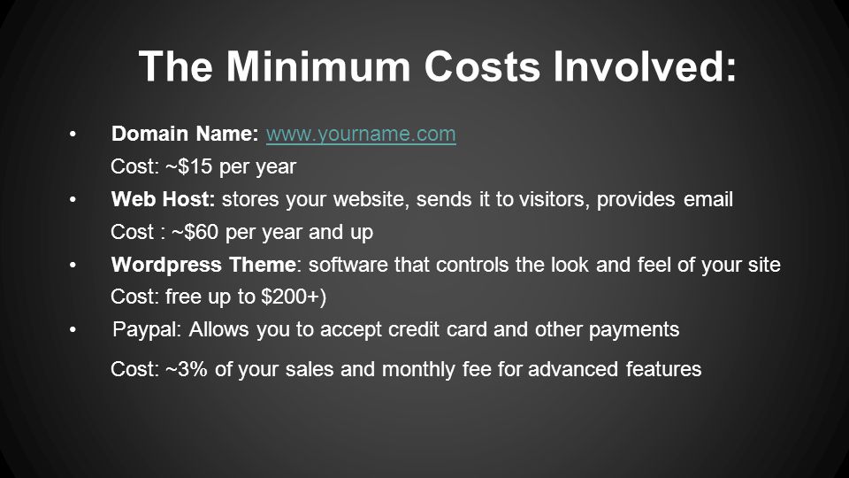 The Minimum Costs Involved: Domain Name:   Cost: ~$15 per year Web Host: stores your website, sends it to visitors, provides  Cost : ~$60 per year and up Wordpress Theme: software that controls the look and feel of your site Cost: free up to $200+) Paypal: Allows you to accept credit card and other payments Cost: ~3% of your sales and monthly fee for advanced features