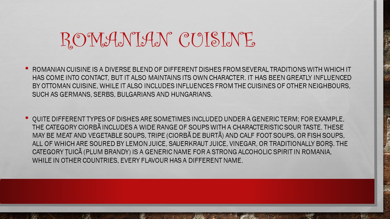 ROMANIAN CUISINE ROMANIAN CUISINE IS A DIVERSE BLEND OF DIFFERENT DISHES FROM SEVERAL TRADITIONS WITH WHICH IT HAS COME INTO CONTACT, BUT IT ALSO MAINTAINS ITS OWN CHARACTER.