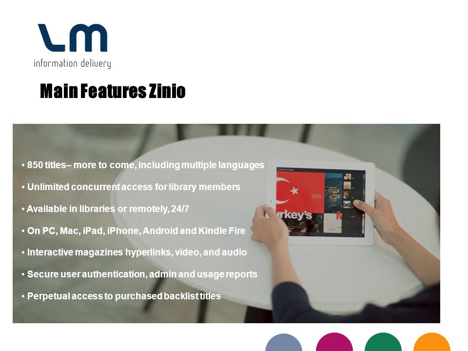 Main Features Zinio 850 titles– more to come, including multiple languages Unlimited concurrent access for library members Available in libraries or remotely, 24/7 On PC, Mac, iPad, iPhone, Android and Kindle Fire Interactive magazines hyperlinks, video, and audio Secure user authentication, admin and usage reports Perpetual access to purchased backlist titles