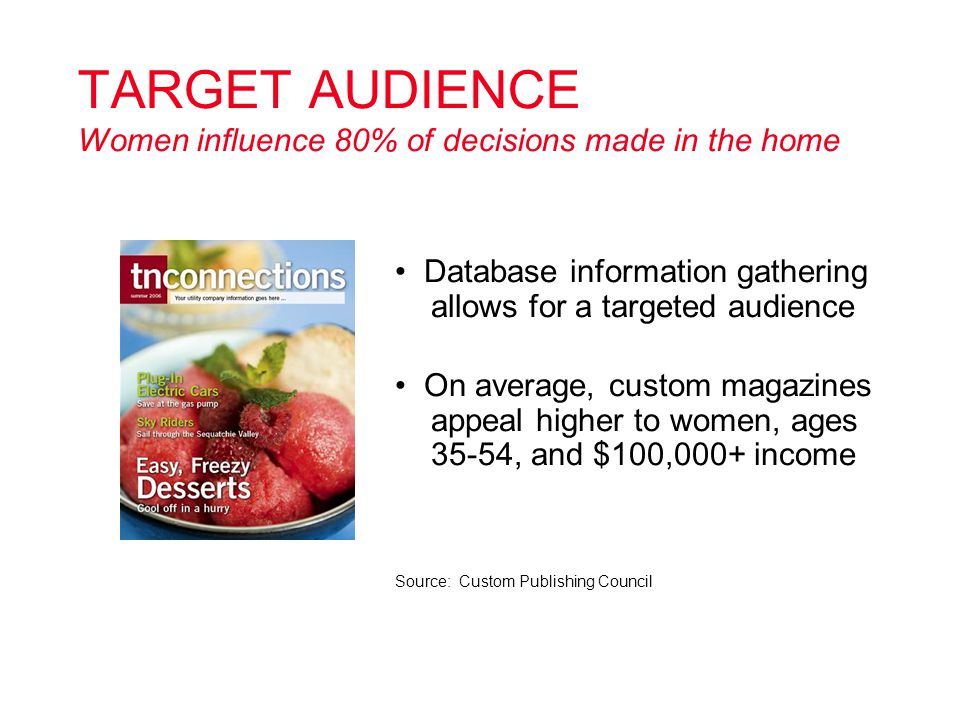 TARGET AUDIENCE Women influence 80% of decisions made in the home Database information gathering allows for a targeted audience On average, custom magazines appeal higher to women, ages 35-54, and $100,000+ income Source: Custom Publishing Council