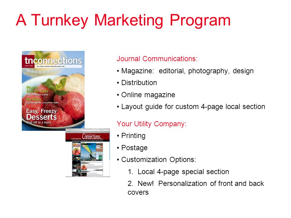 A Turnkey Marketing Program Journal Communications: Magazine: editorial, photography, design Distribution Online magazine Layout guide for custom 4-page local section Your Utility Company: Printing Postage Customization Options: 1.