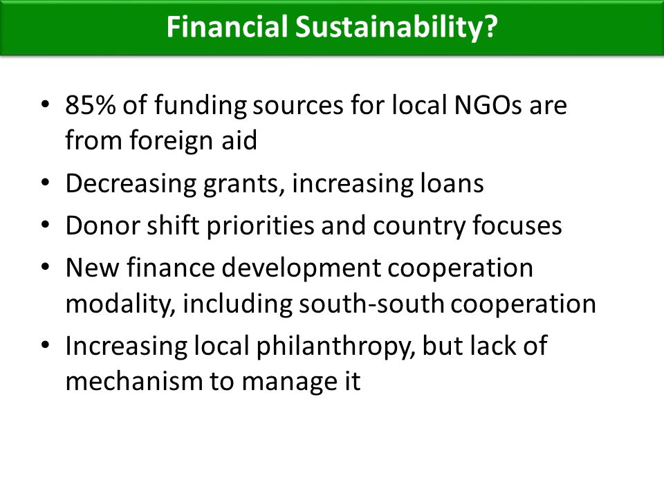 85% of funding sources for local NGOs are from foreign aid Decreasing grants, increasing loans Donor shift priorities and country focuses New finance development cooperation modality, including south-south cooperation Increasing local philanthropy, but lack of mechanism to manage it Financial Sustainability