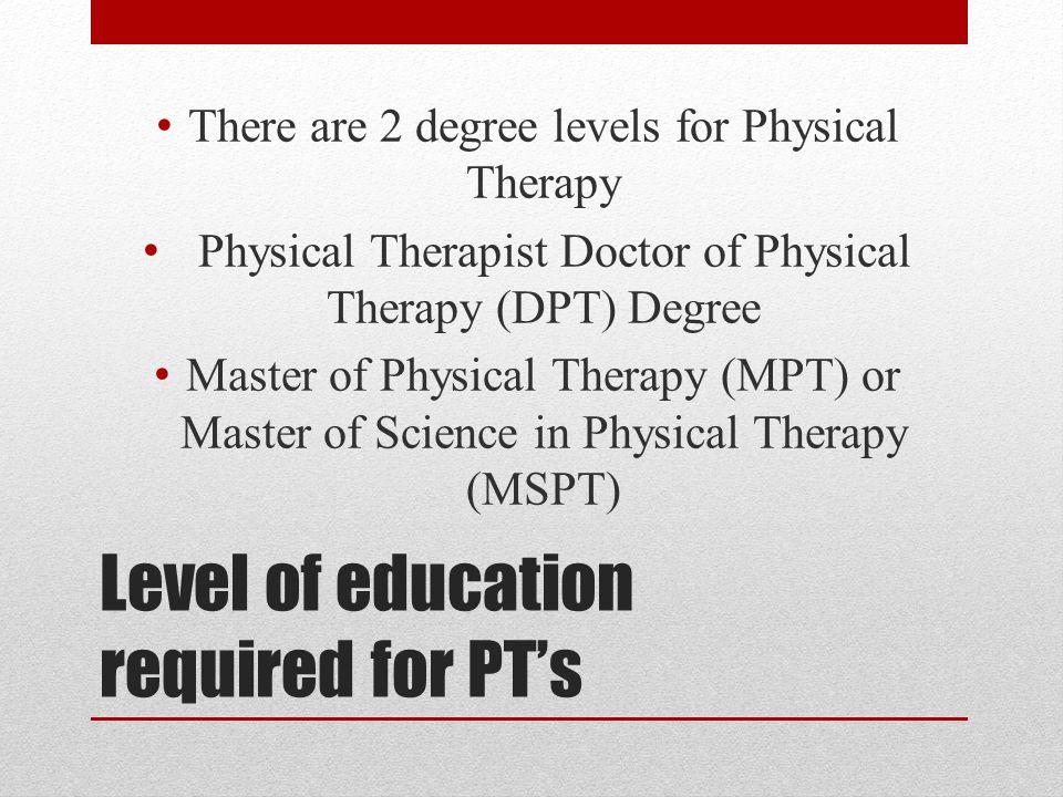 Level of education required for PT’s There are 2 degree levels for Physical Therapy Physical Therapist Doctor of Physical Therapy (DPT) Degree Master of Physical Therapy (MPT) or Master of Science in Physical Therapy (MSPT)