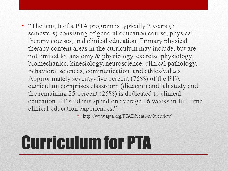 Curriculum for PTA The length of a PTA program is typically 2 years (5 semesters) consisting of general education course, physical therapy courses, and clinical education.
