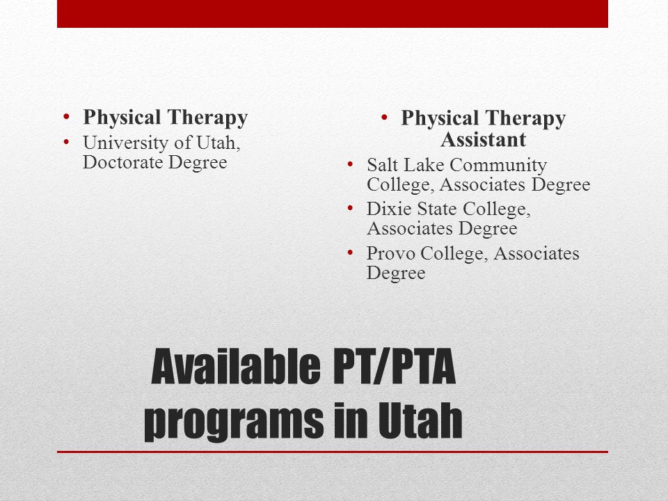 Available PT/PTA programs in Utah Physical Therapy University of Utah, Doctorate Degree Physical Therapy Assistant Salt Lake Community College, Associates Degree Dixie State College, Associates Degree Provo College, Associates Degree