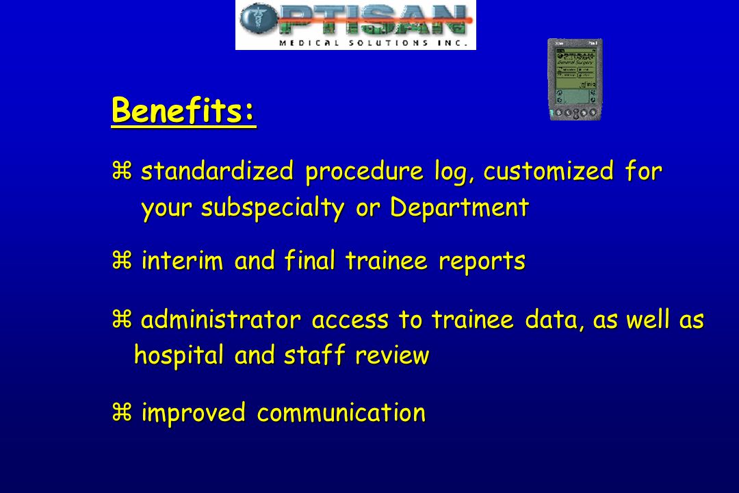 Benefits: z standardized procedure log, customized for your subspecialty or Department your subspecialty or Department z interim and final trainee reports z administrator access to trainee data, as well as hospital and staff review hospital and staff review z improved communication
