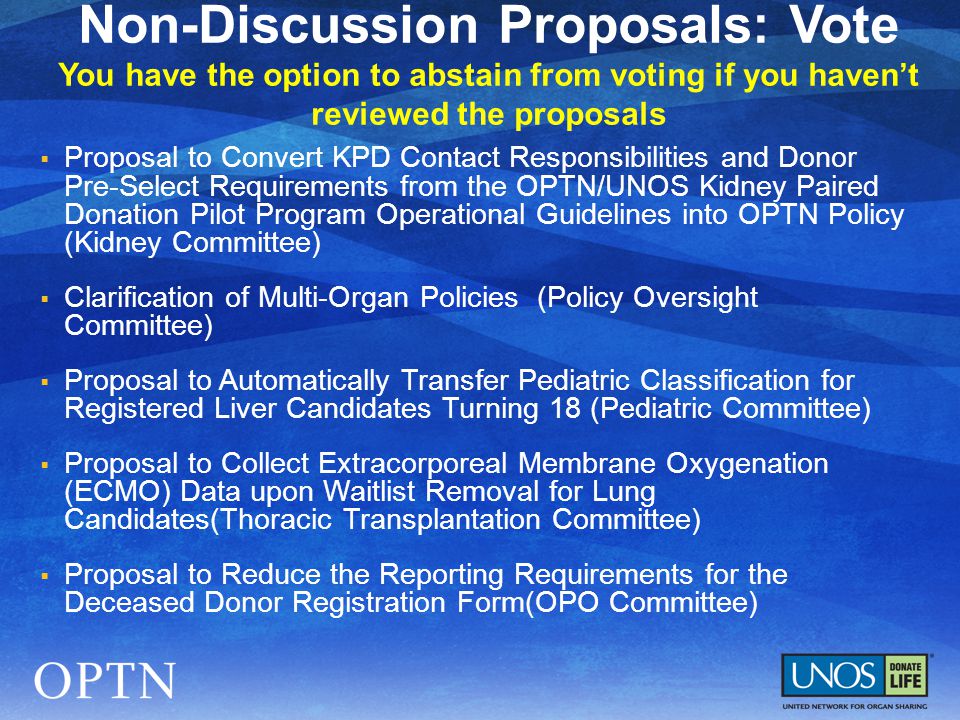  Proposal to Convert KPD Contact Responsibilities and Donor Pre-Select Requirements from the OPTN/UNOS Kidney Paired Donation Pilot Program Operational Guidelines into OPTN Policy (Kidney Committee)  Clarification of Multi-Organ Policies (Policy Oversight Committee)  Proposal to Automatically Transfer Pediatric Classification for Registered Liver Candidates Turning 18 (Pediatric Committee)  Proposal to Collect Extracorporeal Membrane Oxygenation (ECMO) Data upon Waitlist Removal for Lung Candidates(Thoracic Transplantation Committee)  Proposal to Reduce the Reporting Requirements for the Deceased Donor Registration Form(OPO Committee) Non-Discussion Proposals: Vote You have the option to abstain from voting if you haven’t reviewed the proposals