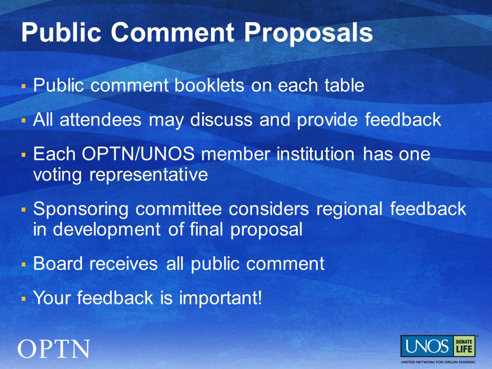  Public comment booklets on each table  All attendees may discuss and provide feedback  Each OPTN/UNOS member institution has one voting representative  Sponsoring committee considers regional feedback in development of final proposal  Board receives all public comment  Your feedback is important.