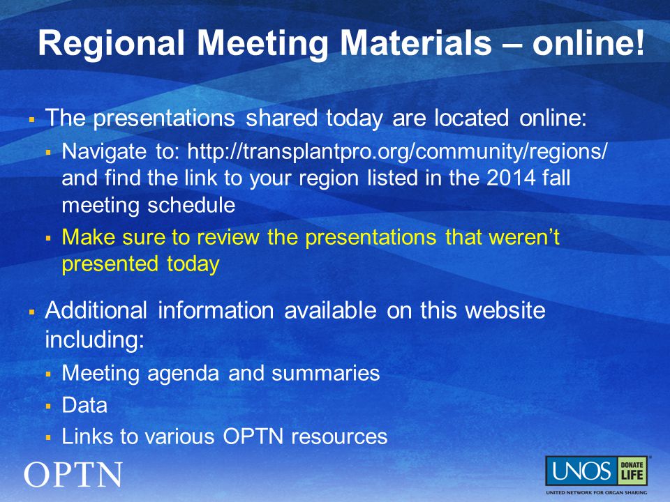  The presentations shared today are located online:  Navigate to:   and find the link to your region listed in the 2014 fall meeting schedule  Make sure to review the presentations that weren’t presented today  Additional information available on this website including:  Meeting agenda and summaries  Data  Links to various OPTN resources Regional Meeting Materials – online!