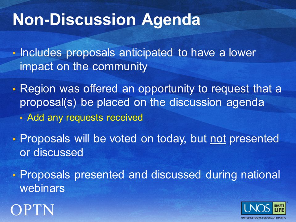  Includes proposals anticipated to have a lower impact on the community  Region was offered an opportunity to request that a proposal(s) be placed on the discussion agenda  Add any requests received  Proposals will be voted on today, but not presented or discussed  Proposals presented and discussed during national webinars Non-Discussion Agenda
