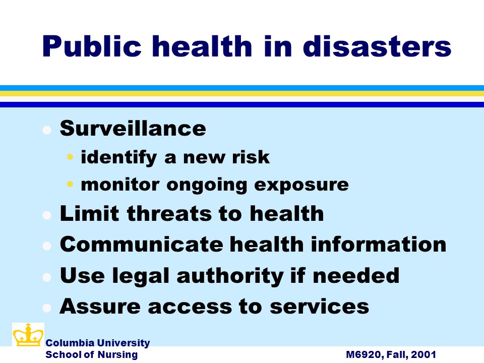 Columbia University School of NursingM6920, Fall, 2001 Public health in disasters l Surveillance identify a new risk monitor ongoing exposure l Limit threats to health l Communicate health information l Use legal authority if needed l Assure access to services