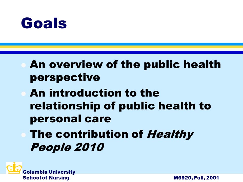 Columbia University School of NursingM6920, Fall, 2001 Goals l An overview of the public health perspective l An introduction to the relationship of public health to personal care l The contribution of Healthy People 2010