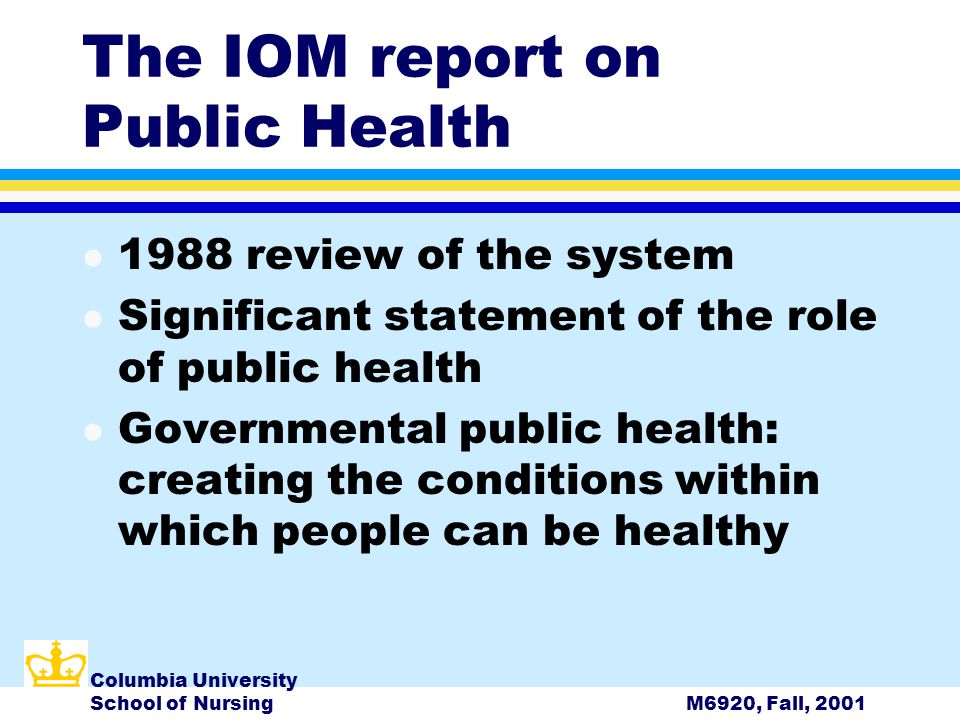 Columbia University School of NursingM6920, Fall, 2001 The IOM report on Public Health l 1988 review of the system l Significant statement of the role of public health l Governmental public health: creating the conditions within which people can be healthy