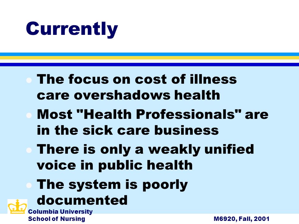 Columbia University School of NursingM6920, Fall, 2001 Currently l The focus on cost of illness care overshadows health l Most Health Professionals are in the sick care business l There is only a weakly unified voice in public health l The system is poorly documented
