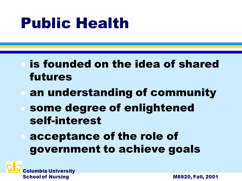 Columbia University School of NursingM6920, Fall, 2001 Public Health l is founded on the idea of shared futures l an understanding of community l some degree of enlightened self-interest l acceptance of the role of government to achieve goals