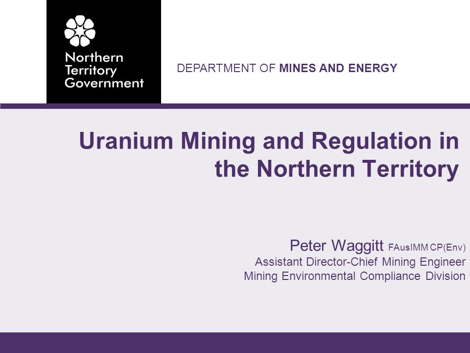 DEPARTMENT OF MINES AND ENERGY Peter Waggitt FAusIMM CP(Env) Assistant Director-Chief Mining Engineer Mining Environmental Compliance Division Uranium Mining and Regulation in the Northern Territory