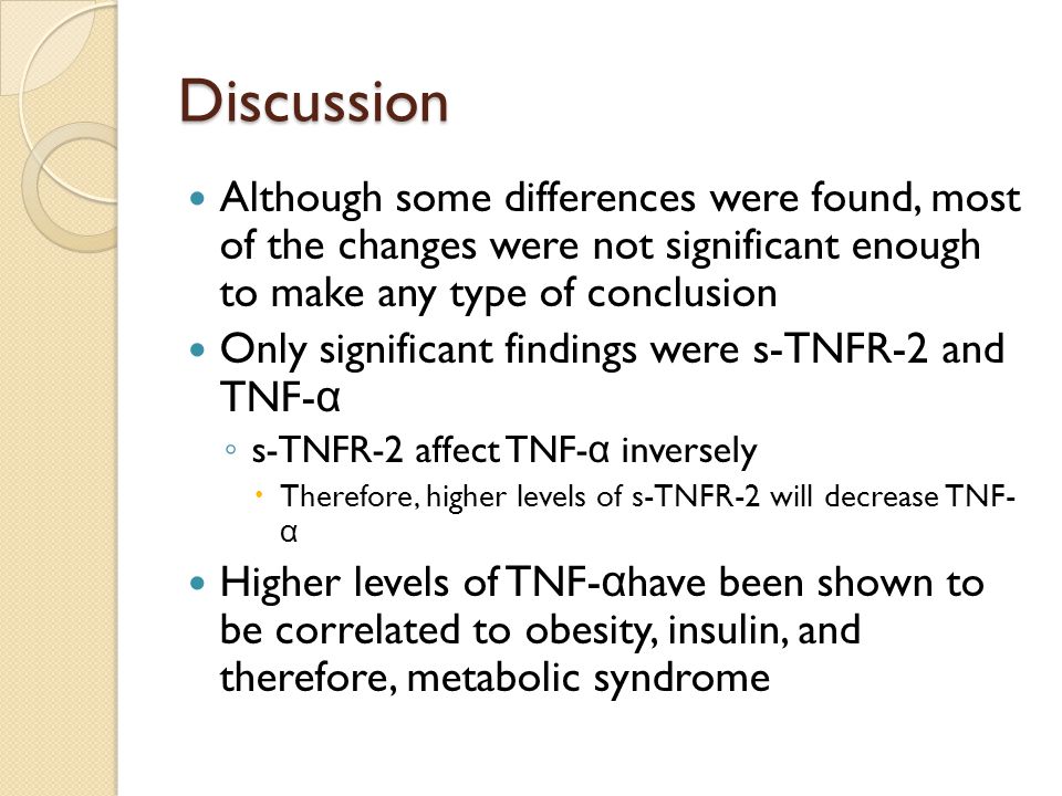Discussion Although some differences were found, most of the changes were not significant enough to make any type of conclusion Only significant findings were s-TNFR-2 and TNF- α ◦ s-TNFR-2 affect TNF- α inversely  Therefore, higher levels of s-TNFR-2 will decrease TNF- α Higher levels of TNF- α have been shown to be correlated to obesity, insulin, and therefore, metabolic syndrome