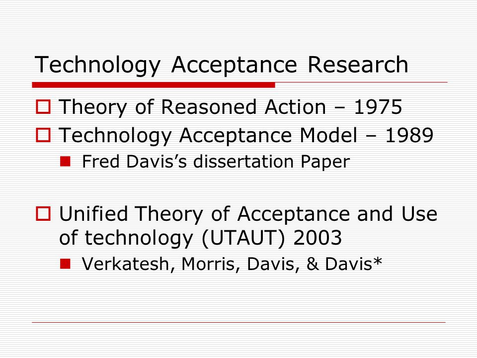 Technology Acceptance Research  Theory of Reasoned Action – 1975  Technology Acceptance Model – 1989 Fred Davis’s dissertation Paper  Unified Theory of Acceptance and Use of technology (UTAUT) 2003 Verkatesh, Morris, Davis, & Davis*