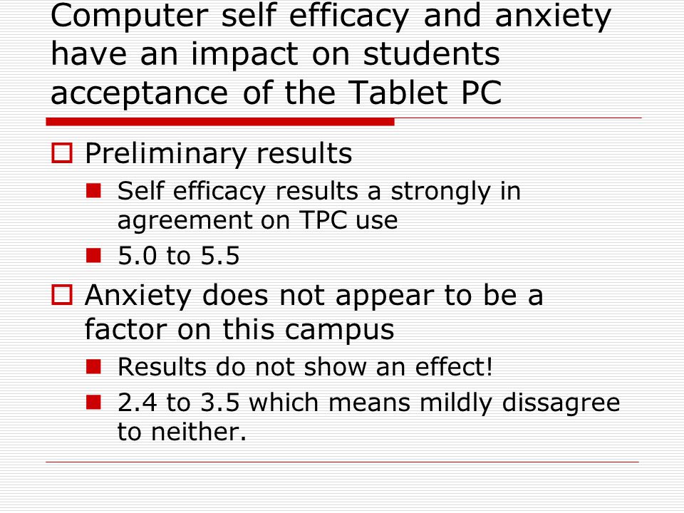 Computer self efficacy and anxiety have an impact on students acceptance of the Tablet PC  Preliminary results Self efficacy results a strongly in agreement on TPC use 5.0 to 5.5  Anxiety does not appear to be a factor on this campus Results do not show an effect.