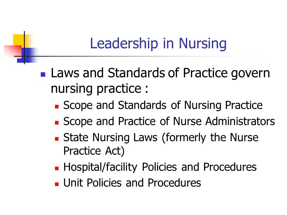 Leadership in Nursing Laws and Standards of Practice govern nursing practice : Scope and Standards of Nursing Practice Scope and Practice of Nurse Administrators State Nursing Laws (formerly the Nurse Practice Act) Hospital/facility Policies and Procedures Unit Policies and Procedures
