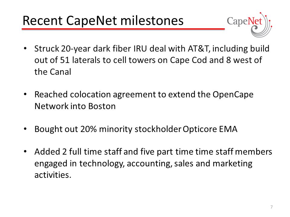 Recent CapeNet milestones Struck 20-year dark fiber IRU deal with AT&T, including build out of 51 laterals to cell towers on Cape Cod and 8 west of the Canal Reached colocation agreement to extend the OpenCape Network into Boston Bought out 20% minority stockholder Opticore EMA Added 2 full time staff and five part time time staff members engaged in technology, accounting, sales and marketing activities.