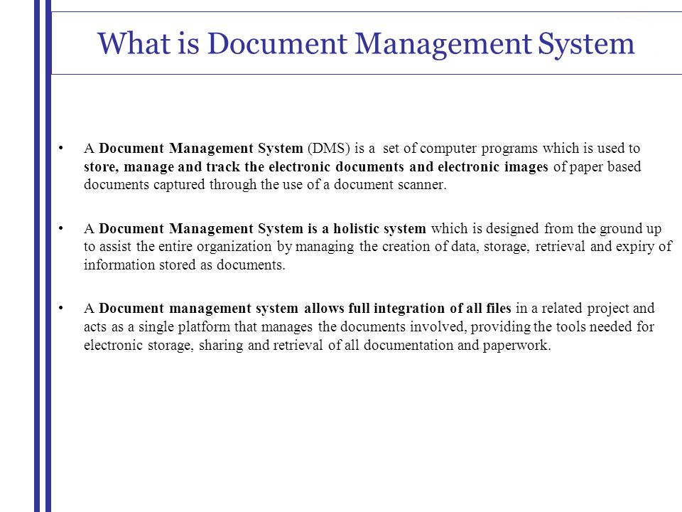 What is Document Management System A Document Management System (DMS) is a set of computer programs which is used to store, manage and track the electronic documents and electronic images of paper based documents captured through the use of a document scanner.