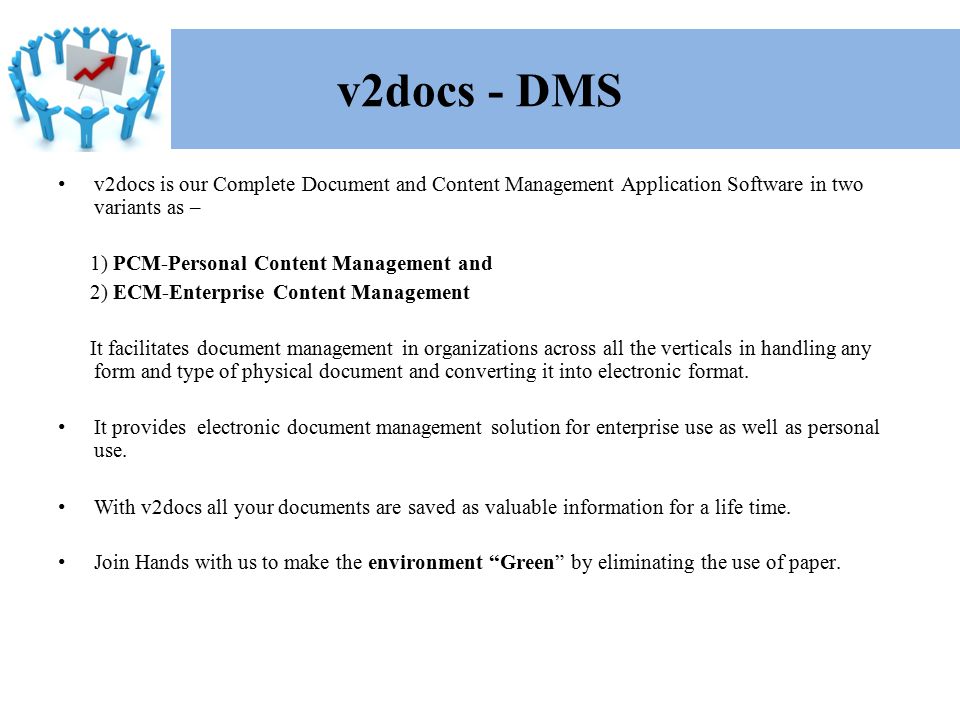 v2docs is our Complete Document and Content Management Application Software in two variants as – 1) PCM-Personal Content Management and 2) ECM-Enterprise Content Management It facilitates document management in organizations across all the verticals in handling any form and type of physical document and converting it into electronic format.